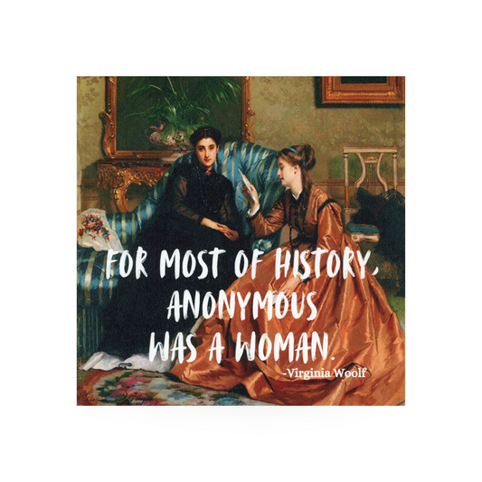 This art print is 8 x 8 inches.  It features a painting of two victorian women sitting in an opulently styled room.  One is dark haired and wearing a black gown while the other one, who is reading, is wearing a rust colored gown and has brown hair in a bun.  The quote by Virginia Woolf "For most of history, anonymous was a woman" is written in large white font on the bottom half of the painting 