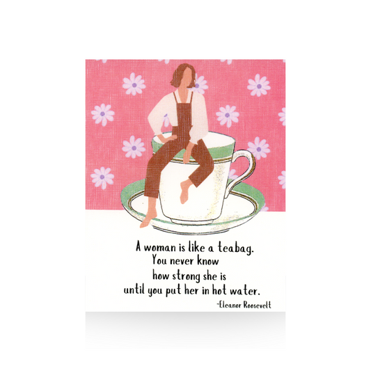 This greeting card features an oversized vintage coffee cup and saucer that is white with a green rim.  Sitting on top of the cup is a modern illustrated lady wearing brown bib overalls and a white blouse.  She is barefoot.  The background is a pink flowered pattern and the base is white.  The quote "A woman is like a teabag.  You never know how strong she is until you put her in hot water" by Eleanor Roosevelt is written on the bottom of the card